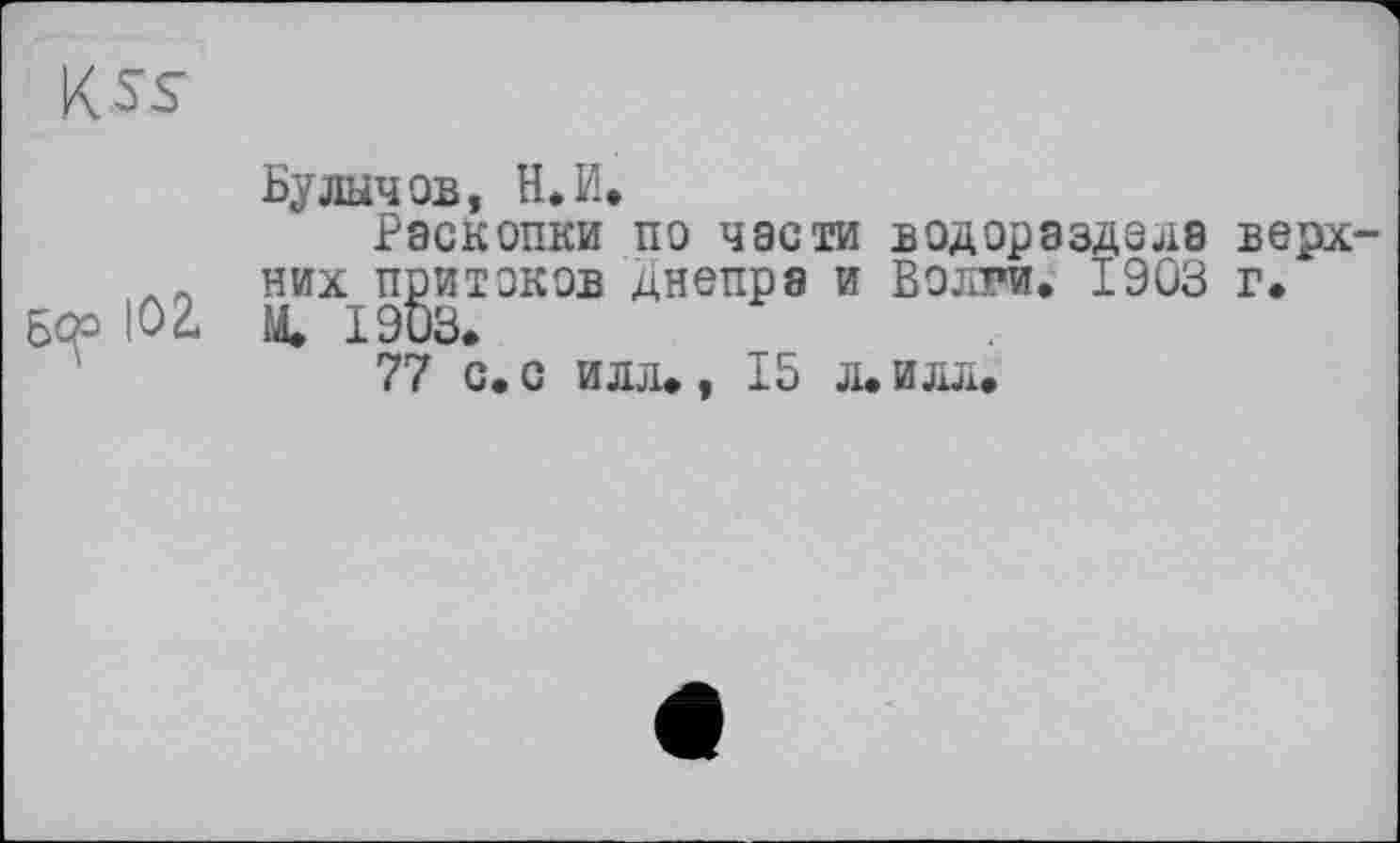 ﻿K ss
Бс^о Ю2*
Булычов, Н. И.
Раскопки по части водораздела верхних притоков Днепра и Волги. 1903 г. М. 1903.
77 с. с илл., 15 л. илл.